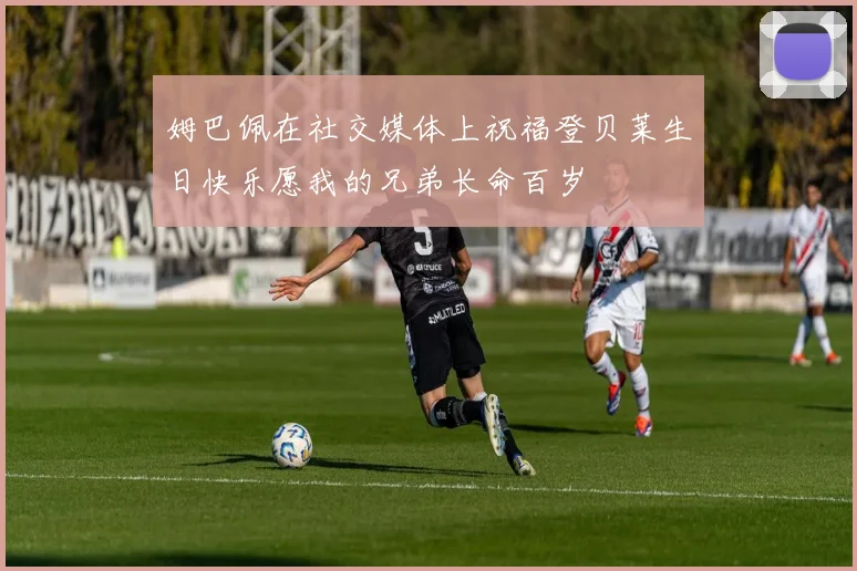 姆巴佩在社交媒体上祝福登贝莱生日快乐愿我的兄弟长命百岁