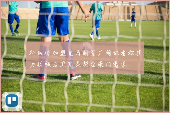 科纳特加盟皇马前景广阔记者称其为顶级后卫完美契合豪门需求