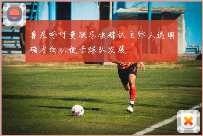 鲁尼呼吁曼联尽快确认主帅人选明确方向以便于球队发展