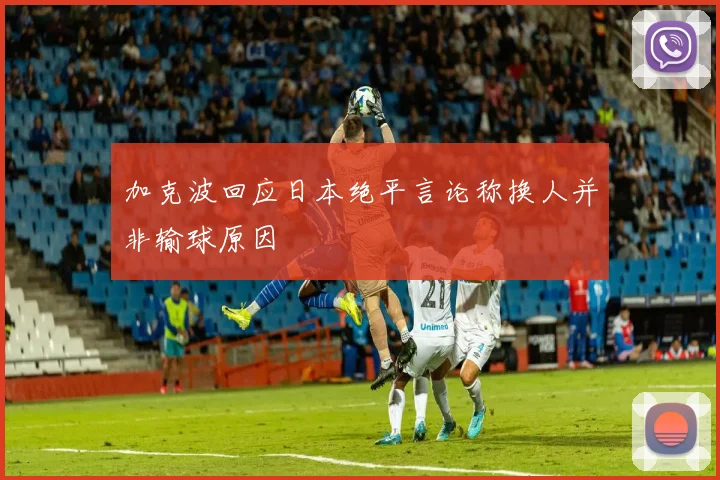 加克波回应日本绝平言论称换人并非输球原因