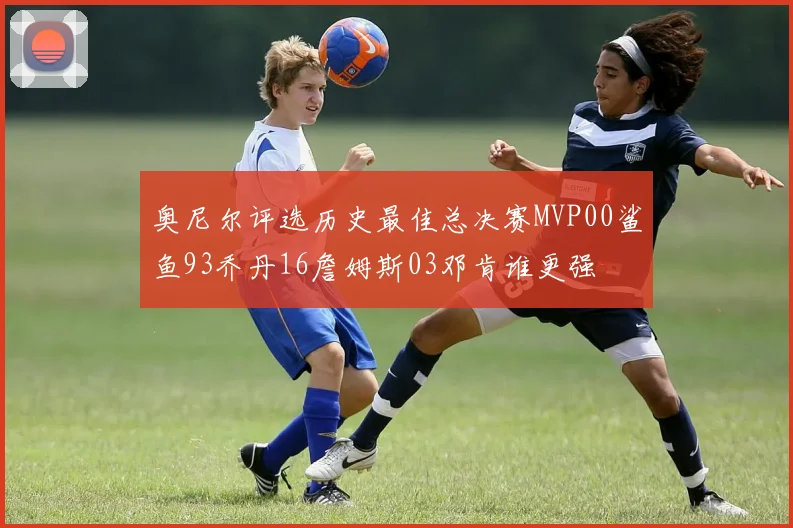 奥尼尔评选历史最佳总决赛MVP00鲨鱼93乔丹16詹姆斯03邓肯谁更强