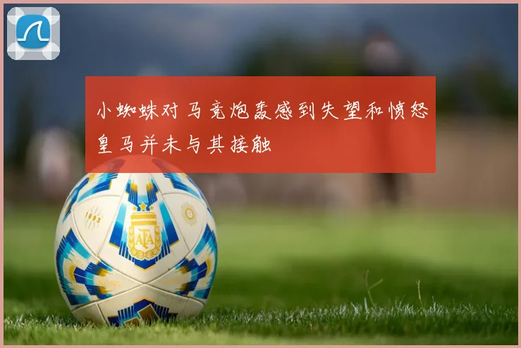 小蜘蛛对马竞炮轰感到失望和愤怒皇马并未与其接触