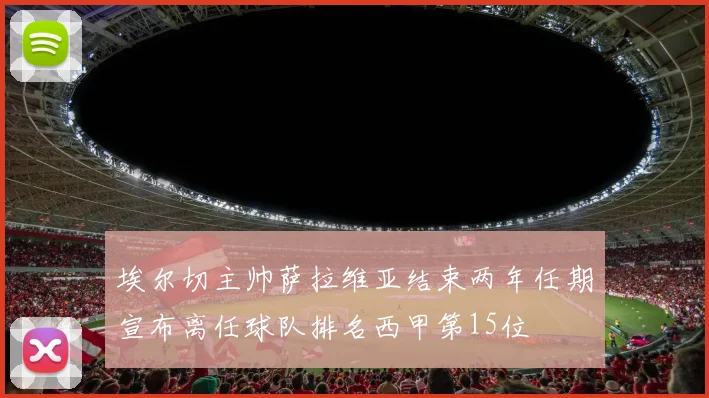 埃尔切主帅萨拉维亚结束两年任期宣布离任球队排名西甲第15位