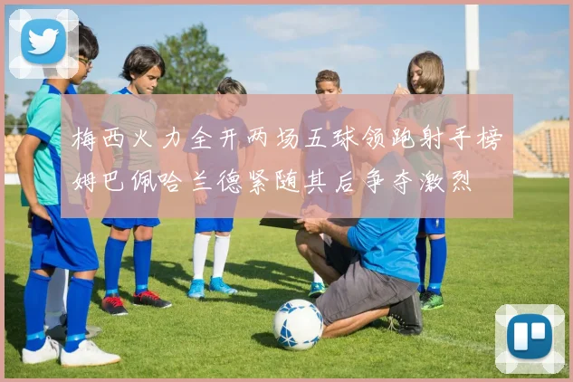 梅西火力全开两场五球领跑射手榜姆巴佩哈兰德紧随其后争夺激烈