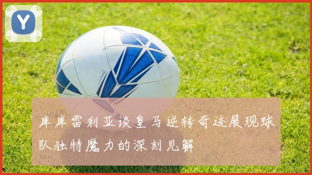 库库雷利亚谈皇马逆转奇迹展现球队独特魔力的深刻见解