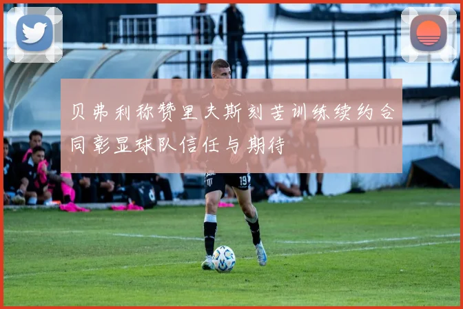 贝弗利称赞里夫斯刻苦训练续约合同彰显球队信任与期待
