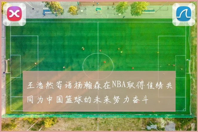 王浩然寄语杨瀚森在NBA取得佳绩共同为中国篮球的未来努力奋斗