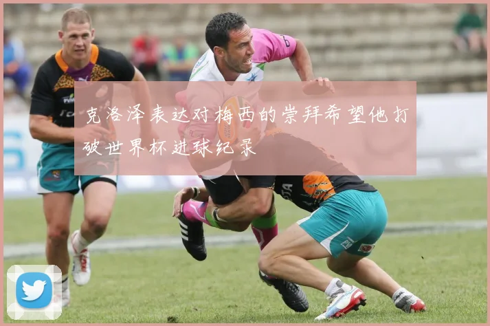克洛泽表达对梅西的崇拜希望他打破世界杯进球纪录