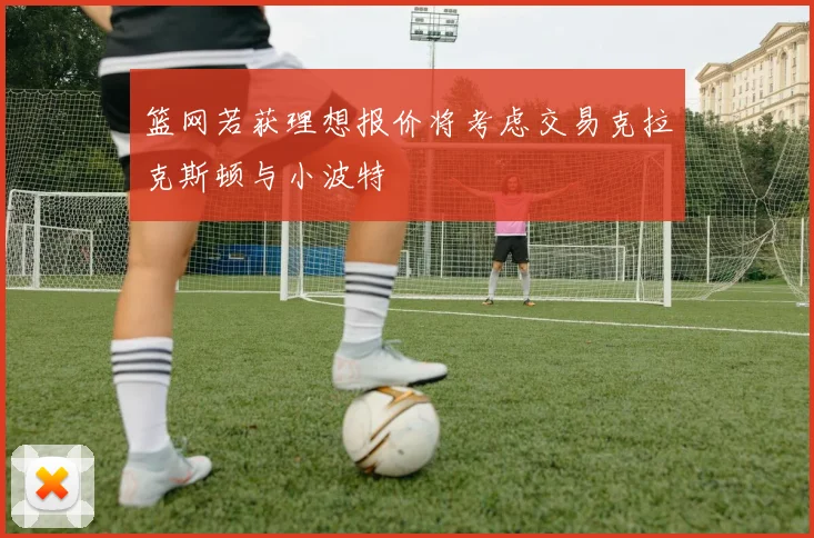 篮网若获理想报价将考虑交易克拉克斯顿与小波特