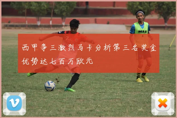 西甲争三激烈马卡分析第三名奖金优势达七百万欧元