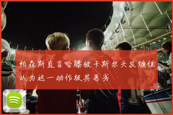 帕森斯直言哈滕被卡斯尔头发缠住认为这一动作极其恶劣