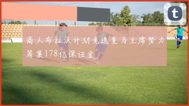 商人布拉沃计划竞选皇马主席努力筹集178亿保证金