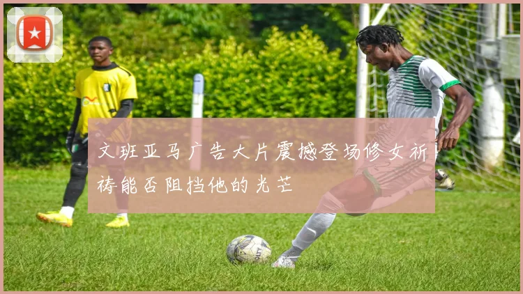 文班亚马广告大片震撼登场修女祈祷能否阻挡他的光芒