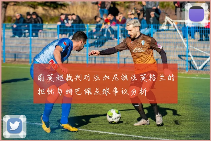 前英超裁判对法加尼执法英格兰的担忧与姆巴佩点球争议分析