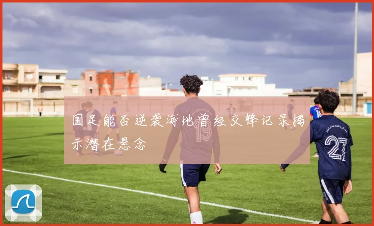 国足能否逆袭海地曾经交锋记录揭示潜在悬念
