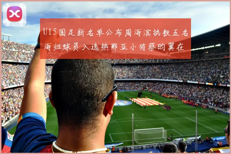 U15国足新名单公布周海滨执教五名海归球员入选热那亚小将蔡昀翼在列