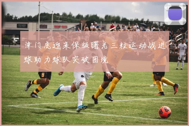 津门虎迎来保级曙光三粒运动战进球助力球队突破困境